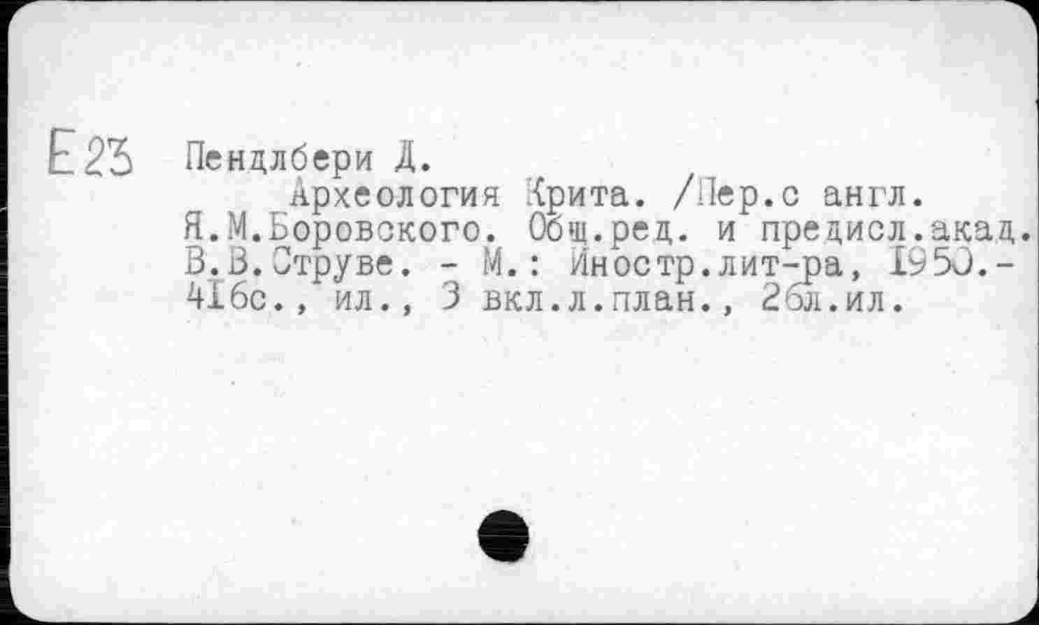 ﻿Е.2Ъ
Пендлбери Д.
Археология Крита. /Пер.с англ.
Я.М.Боровского. Оощ.ред. и пре диол.акад. 3.3.Струве. - М.: Иностр.лит-ра, 1950.-416с., ил., 3 вкл.л.план., 26л. ил.